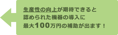 生産性の向上が期待できると認められた機器の導入に最大100万円の補助が出ます！